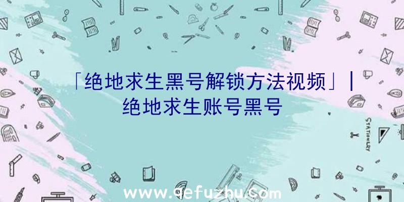 「绝地求生黑号解锁方法视频」|绝地求生账号黑号